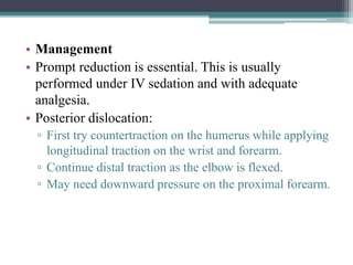 • Management
• Prompt reduction is essential. This is usually
performed under IV sedation and with adequate
analgesia.
• Posterior dislocation:
▫ First try countertraction on the humerus while applying
longitudinal traction on the wrist and forearm.
▫ Continue distal traction as the elbow is flexed.
▫ May need downward pressure on the proximal forearm.
 