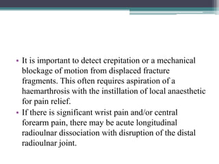 • It is important to detect crepitation or a mechanical
blockage of motion from displaced fracture
fragments. This often requires aspiration of a
haemarthrosis with the instillation of local anaesthetic
for pain relief.
• If there is significant wrist pain and/or central
forearm pain, there may be acute longitudinal
radioulnar dissociation with disruption of the distal
radioulnar joint.
 