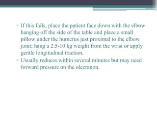 ▫ If this fails, place the patient face down with the elbow
hanging off the side of the table and place a small
pillow under the humerus just proximal to the elbow
joint; hang a 2.5-10 kg weight from the wrist or apply
gentle longitudinal traction.
▫ Usually reduces within several minutes but may need
forward pressure on the olecranon.
 