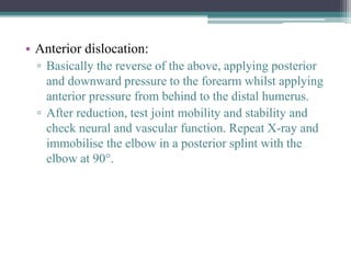 • Anterior dislocation:
▫ Basically the reverse of the above, applying posterior
and downward pressure to the forearm whilst applying
anterior pressure from behind to the distal humerus.
▫ After reduction, test joint mobility and stability and
check neural and vascular function. Repeat X-ray and
immobilise the elbow in a posterior splint with the
elbow at 90°.
 
