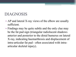 DIAGNOSIS
• AP and lateral X-ray views of the elbow are usually
sufficient.
• Findings may be quite subtle and the only clue may
be the fat pad sign (triangular radiolucent shadows
anterior and posterior to the distal humerus on lateral
X-ray, indicating haemarthrosis and displacement of
intra-articular fat pad - often associated with intra-
articular skeletal injury).
 