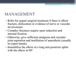 MANAGEMENT
• Refer for urgent surgical treatment if there is elbow
fracture, dislocation or evidence of nerve or vascular
involvement.
• Complex fractures require open reduction and
internal fixation.
• Otherwise, give sufficient analgesia and consider
joint aspiration and instillation of anaesthetic (usually
in expert hands).
• Immobilise the elbow in a long arm posterior splint
with the elbow at 90°.
 