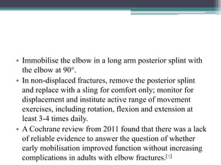 • Immobilise the elbow in a long arm posterior splint with
the elbow at 90°.
• In non-displaced fractures, remove the posterior splint
and replace with a sling for comfort only; monitor for
displacement and institute active range of movement
exercises, including rotation, flexion and extension at
least 3-4 times daily.
• A Cochrane review from 2011 found that there was a lack
of reliable evidence to answer the question of whether
early mobilisation improved function without increasing
complications in adults with elbow fractures.[4]
 