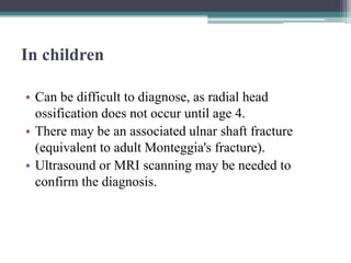 In children
• Can be difficult to diagnose, as radial head
ossification does not occur until age 4.
• There may be an associated ulnar shaft fracture
(equivalent to adult Monteggia's fracture).
• Ultrasound or MRI scanning may be needed to
confirm the diagnosis.
 