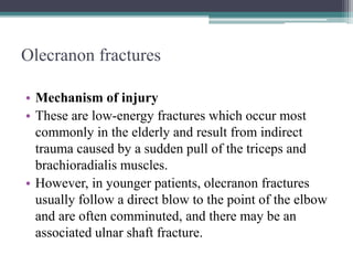 Olecranon fractures
• Mechanism of injury
• These are low-energy fractures which occur most
commonly in the elderly and result from indirect
trauma caused by a sudden pull of the triceps and
brachioradialis muscles.
• However, in younger patients, olecranon fractures
usually follow a direct blow to the point of the elbow
and are often comminuted, and there may be an
associated ulnar shaft fracture.
 