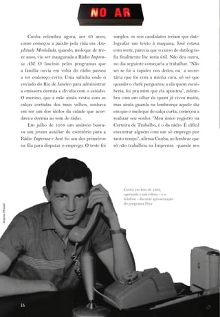 Cunha relembra agora, aos 63 anos,         simples: os seis candidatos teriam que dati­
                  como começou a paixão pela vida em Am­         lografar um texto à maquina. José estava
                  plitude Modulada, quando, moleque de tre­      com sorte, parecia que o curso de datilogra­
                  ze anos, viu ser inaugurada a Rádio Impren-    fia finalmente lhe seria útil. Não deu outra,
                  sa AM. O fascínio pelos programas que          no dia seguinte começaria a trabalhar. “Não
                  a família ouvia em volta do rádio passou       sei se foi a rapidez nos dedos, ou a secre­
                  a ter endereço certo. Uma salinha onde o       tária que foi com a minha cara, só sei que
                  enviado do Rio de Janeiro para administrar     quando o chefe perguntou a ela quem escol­
                  a emissora dormia e dividia com o estúdio.     heria, foi pra mim que ela apontou”, relem­
                  O menino, que a mãe ainda vestia com as        bra com um olhar de quem já viveu muito,
                  calças cortadas dos mais velhos, sonhava       mas ainda guarda na lembrança aquele dia
                  em ser um dos ídolos da cidade que acor­       em que o moleque de calça curta, começou a
                  dava e dormia ao som do rádio.                 realizar seu sonho. “Meu único registro na
                      Em julho de 1958 um anúncio busca­         Carteira de Trabalho, é o da rádio. É difícil
                  va um jovem auxiliar de escritório para a      encontrar alguém com um só emprego por
                  Rádio Imprensa e José foi um dos primeiros     tanto tempo”, afirma Cunha, ao lembrar que
                  na fila para disputar o emprego. O teste foi   só não trabalhou na Imprensa quando seu




                                                                      Cunha em foto de 1962,
                                                                      operando o microfone ­ e o
                                                                      telefone ­ durante apresentação
                                                                      do programa Peça
Arquivo Pessoal




                  16
 