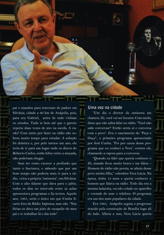pai o mandou para internato de padres em        Uma voz na cidade
Silvânia, cidade a 60 km de Anápolis, pois,         “Um dia o diretor da emissora me
para seu Gabriel, antes de tudo vinham          chamou: Zé, você vai ser locutor. Com medo,
os estudos. Tudo ia bem até que o garoto        disse que não sabia falar no rádio. ”Você não
repetiu duas vezes de ano na escola. A ra­      sabe conversar? Então senta aí e conversa
zão? Com tanto por fazer na rádio não so­       com o povo”. Era o nascimento do “Peça e
brou muito tempo para estudar. A solução        Ouça”, o primeiro programa apresentado
foi drástica e, por pelo menos um ano, ele      por José Cunha. “Foi por causa desse pro­
teria de ir para um lugar onde os discos do     grama que eu conheci a Vera”, contou ele,
Roberto Carlos, então febre entre a moçada,     chamando a esposa para a conversa.
não poderiam chegar.                                “Quando eu falei que queria conhecer o
    Sem ter como exercer a profissão que        Zé, mamãe ficou muito brava e me falou: ­
tanto o fascinava, e sabendo que por um         Homem do rádio não presta, se afasta desse
bom tempo não poderia mais ir para a rá­        povo minha filha,” relembra Vera Lúcia. Na
dio, criou a própria “emissora”, em Silvânia.   época, tinha 13 anos e queria conhecer o
Com o alto falante que dava para o pátio,       homem que falava na rádio. Todo dia era a
todos os dias no intervalo entre as aulas       mesma ladainha, ouvido colado no aparelho
apresentava programas e lia textos. Aquele      e vontade de usar o telefone. O programa
ano, 1961, seria o único em que Cunha fi­       era um dos mais populares da cidade.
caria fora da Rádio Imprensa, mas não. “Nas         Era 1965, Anápolis seguia o progresso
férias eu dava um jeito de escapulir do meu     trazido pela construção de Brasília logo ali
pai e ir trabalhar lá o dia todo”.              do lado. Alheia a isso, Vera Lúcia queria


                                                                                         17
 