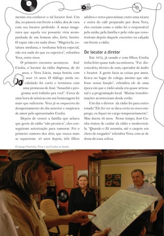 k
mesmo era conhecer o tal locutor José. Um
                                                 m                                l
                                                 adultos e netos para mimar, entre uma xícara
dia, no passeio em frente a rádio, deu de cara   e outra do café preparado por dona Vera,
com seu locutor preferido. A moça imagi­         eles contam como o rádio foi o responsável
nava que aquela voz possante viria acom­         pela união, pela família e pela vida que cons­
panhada de um homem alto, forte, bonito.         truíram depois daquele encontro na calçada
O rapaz não era nada disso. “Magricela, es­      em frente a rádio.
tatura mediana, e nenhuma beleza especial,
não era nada do que eu esperava”, relembra       De locutor a diretor
Vera, entre risos.                                    Em 1972, já casado e com filhos, Cunha
    O primeiro encontro aconteceu. José          tinha feito quase tudo na emissora. “Fui dis­
Cunha, o locutor da rádio Imprensa, de 20        cotecário, técnico de som, operador de áudio


o    anos, e Vera Lúcia, moça bonita com
        seus 13 anos. O diálogo ainda en­
       cabulado foi curto e terminou com
      uma promessa de José: “Amanhã o pro­
                                                 e locutor. A gente fazia as coisas por amor,
                                                 ficava no lugar do colega, mesmo que não
                                                 fosse nossa função”, relembra ele de uma
                                                 época em que o rádio ainda era quase artesa­
     grama será todinho pra você”. Cerca de      nal e a programação local. Muitas transfor­
uma hora de músicas em sua homenagem foi         mações aconteceram desde então.
mais que suficiente. Vera já se esquecera do          Um dia o diretor da rádio foi para outro
desapontamento do dia anterior e suspirava       estado.“Ele foi ver se dava certo no novo em­
de amor pelo apresentador Cunha.                 prego, eu fiquei no cargo temporariamente”.
    Depois de vencer a família que achava        Mas durou 36 anos. Nesse tempo, José Cu­
que gente do rádio “não prestava”, eles con­     nha tratou de cuidar da rádio e modernizá­
seguiram autorização para namorar. Foi o         la. “Quando o Zé assumiu, até o carpete era
primeiro namoro dos dois, que nunca mais         cheio de rasgados” relembra Vera, com ar de
se separaram. 43 anos depois, três filhos        dona­de­casa zelosa.

O amigo Pastinha, Vera e seu Cunha ao fundo




18
 