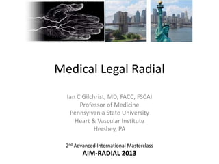 Medical Legal Radial
Ian C Gilchrist, MD, FACC, FSCAI
Professor of Medicine
Pennsylvania State University
Heart & Vascular Institute
Hershey, PA
2nd Advanced International Masterclass

AIM-RADIAL 2013

 