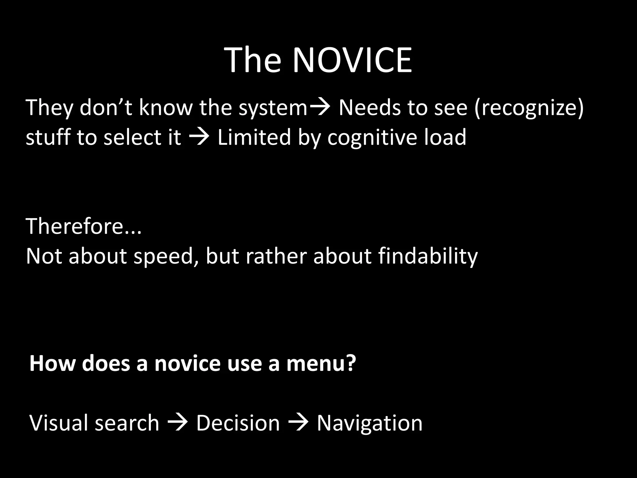 The NOVICE
They don’t know the system Needs to see (recognize)
stuff to select it  Limited by cognitive load


Therefore...
Not about speed, but rather about findability



How does a novice use a menu?

Visual search  Decision  Navigation
 