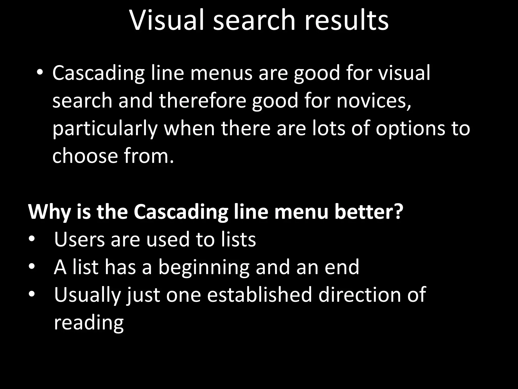 Visual search results
• Cascading line menus are good for visual
  search and therefore good for novices,
  particularly when there are lots of options to
  choose from.

Why is the Cascading line menu better?
• Users are used to lists
• A list has a beginning and an end
• Usually just one established direction of
  reading
 