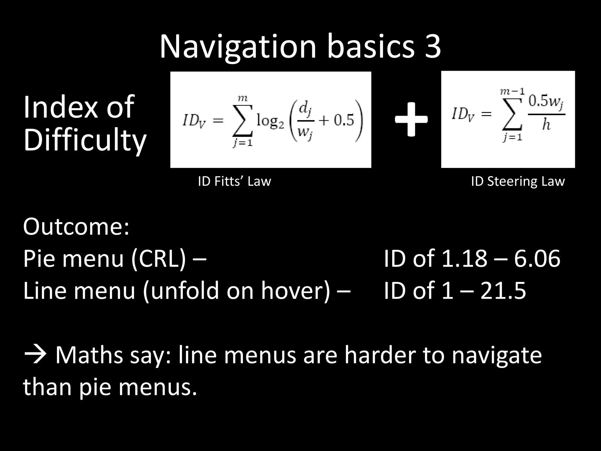Navigation basics 3
Index of
Difficulty                      +
               ID Fitts’ Law            ID Steering Law


Outcome:
Pie menu (CRL) –                ID of 1.18 – 6.06
Line menu (unfold on hover) –   ID of 1 – 21.5

 Maths say: line menus are harder to navigate
than pie menus.
 