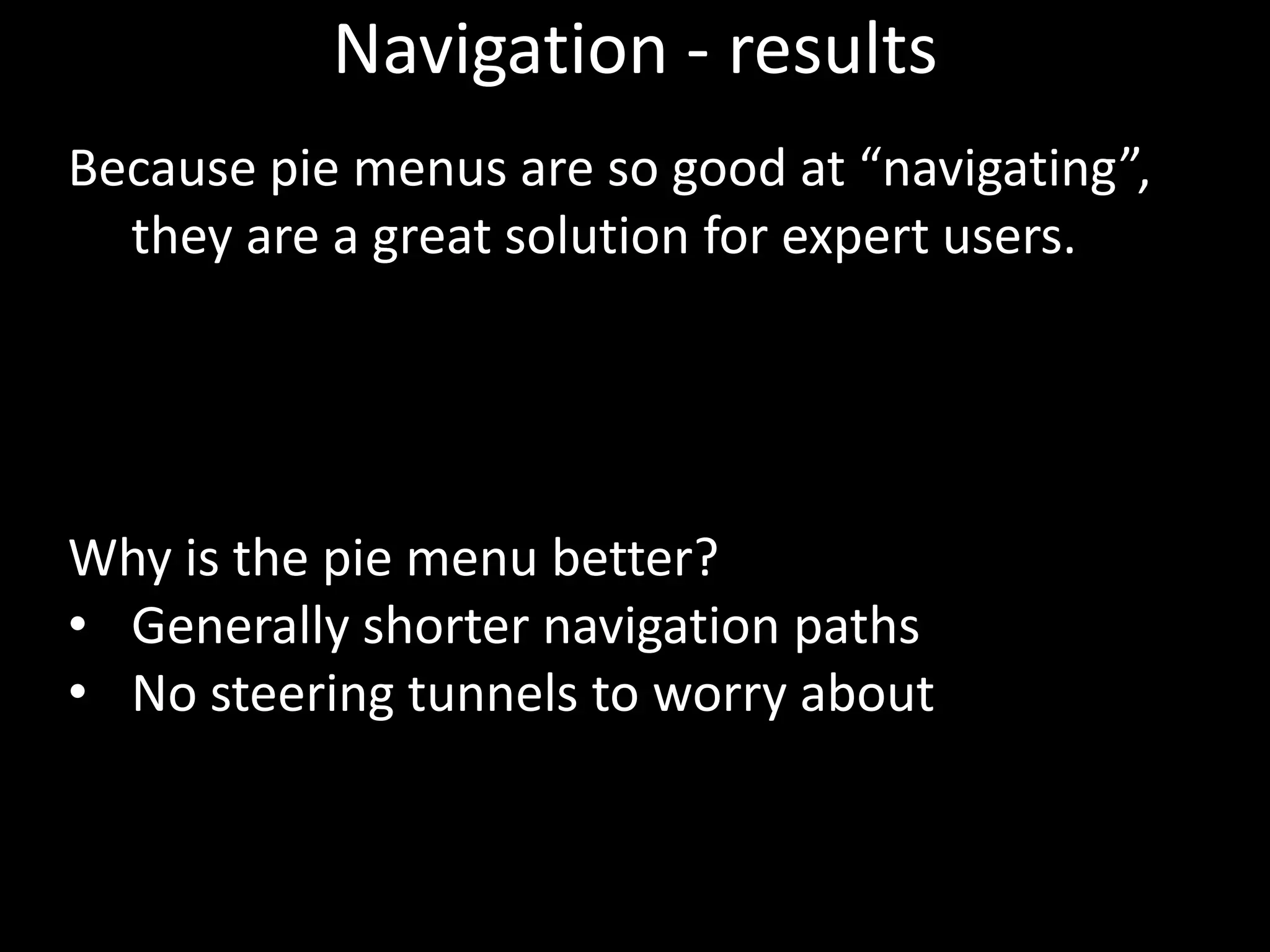 Navigation - results
Because pie menus are so good at “navigating”,
  they are a great solution for expert users.




Why is the pie menu better?
• Generally shorter navigation paths
• No steering tunnels to worry about
 