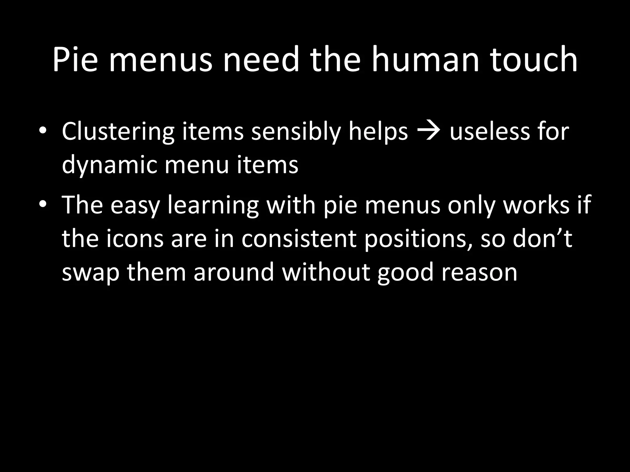 Pie menus need the human touch
• Clustering items sensibly helps  useless for
  dynamic menu items
• The easy learning with pie menus only works if
  the icons are in consistent positions, so don’t
  swap them around without good reason
 