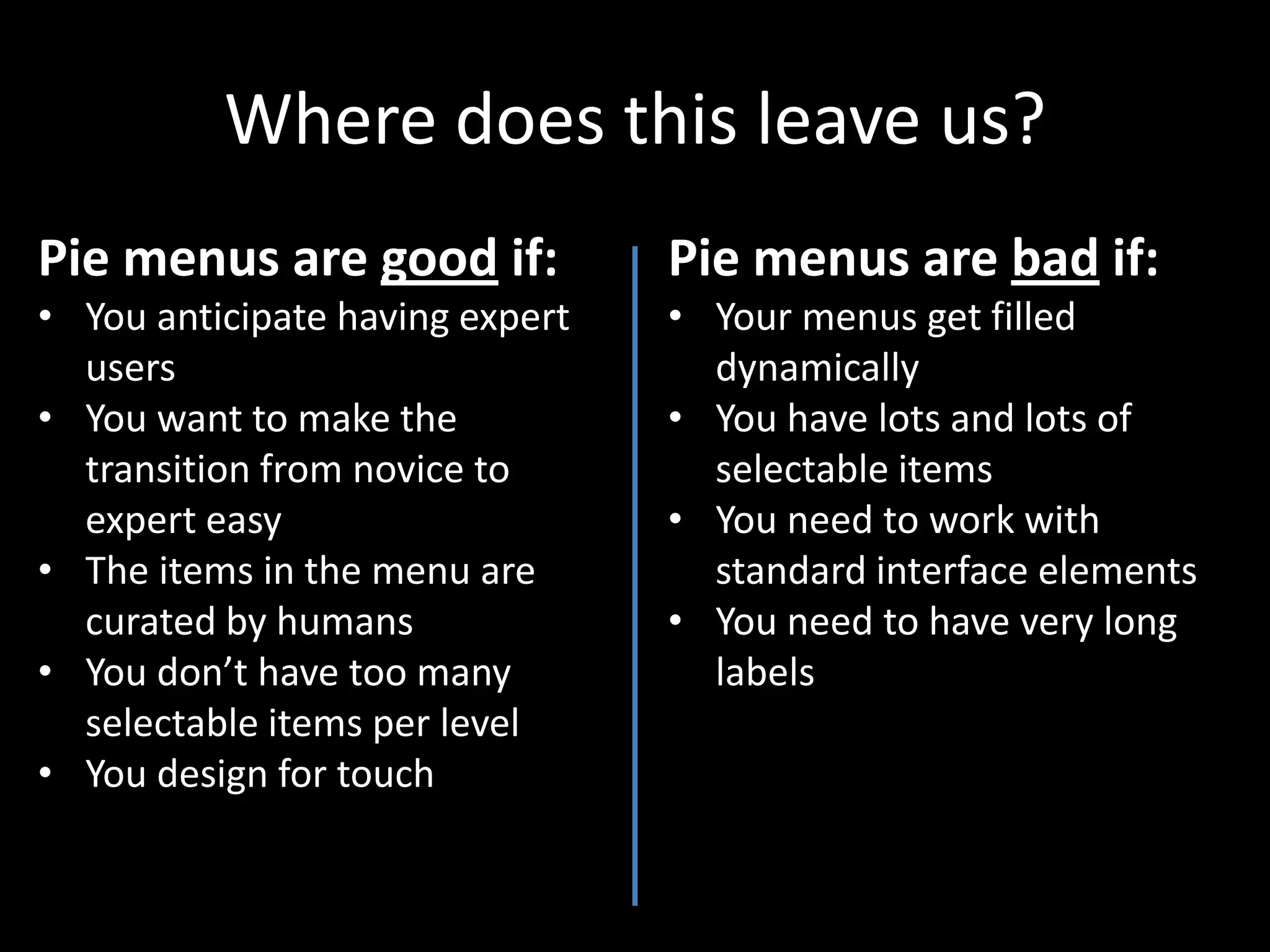 Where does this leave us?
Pie menus are good if:           Pie menus are bad if:
• You anticipate having expert   • Your menus get filled
  users                            dynamically
• You want to make the           • You have lots and lots of
  transition from novice to        selectable items
  expert easy                    • You need to work with
• The items in the menu are        standard interface elements
  curated by humans              • You need to have very long
• You don’t have too many          labels
  selectable items per level
• You design for touch
 