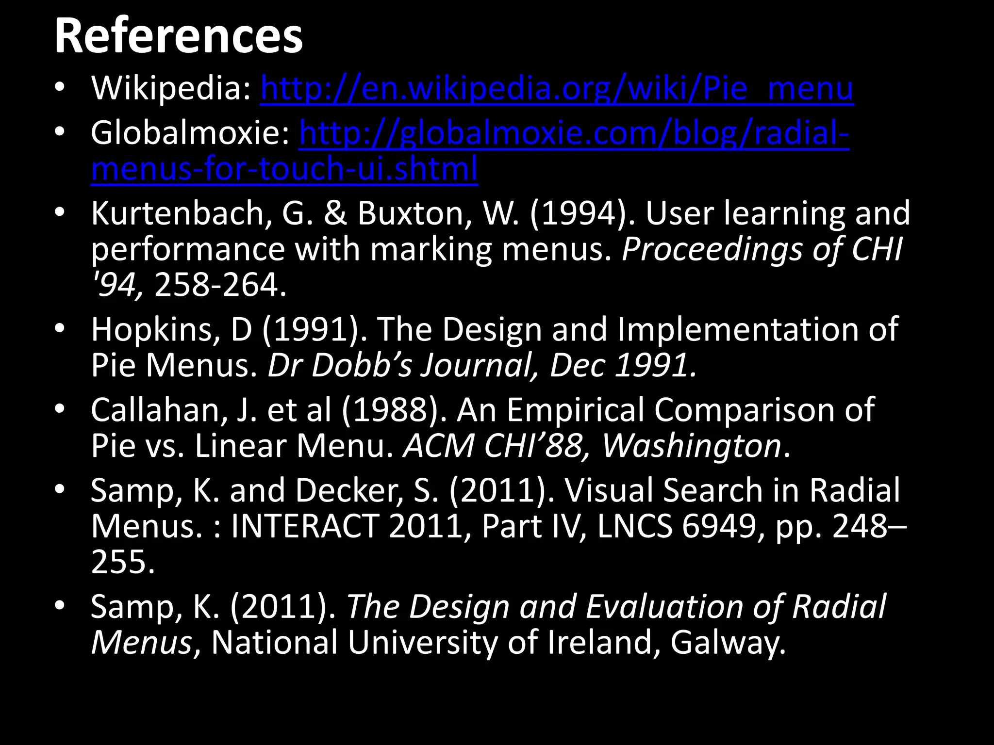 References
• Wikipedia: http://en.wikipedia.org/wiki/Pie_menu
• Globalmoxie: http://globalmoxie.com/blog/radial-
  menus-for-touch-ui.shtml
• Kurtenbach, G. & Buxton, W. (1994). User learning and
  performance with marking menus. Proceedings of CHI
  '94, 258-264.
• Hopkins, D (1991). The Design and Implementation of
  Pie Menus. Dr Dobb’s Journal, Dec 1991.
• Callahan, J. et al (1988). An Empirical Comparison of
  Pie vs. Linear Menu. ACM CHI’88, Washington.
• Samp, K. and Decker, S. (2011). Visual Search in Radial
  Menus. : INTERACT 2011, Part IV, LNCS 6949, pp. 248–
  255.
• Samp, K. (2011). The Design and Evaluation of Radial
  Menus, National University of Ireland, Galway.
 