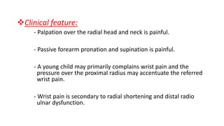 Clinical feature:
- Palpation over the radial head and neck is painful.
- Passive forearm pronation and supination is painful.
- A young child may primarily complains wrist pain and the
pressure over the proximal radius may accentuate the referred
wrist pain.
- Wrist pain is secondary to radial shortening and distal radio
ulnar dysfunction.
 
