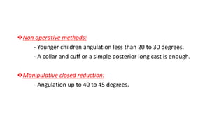 Non operative methods:
- Younger children angulation less than 20 to 30 degrees.
- A collar and cuff or a simple posterior long cast is enough.
Manipulative closed reduction:
- Angulation up to 40 to 45 degrees.
 