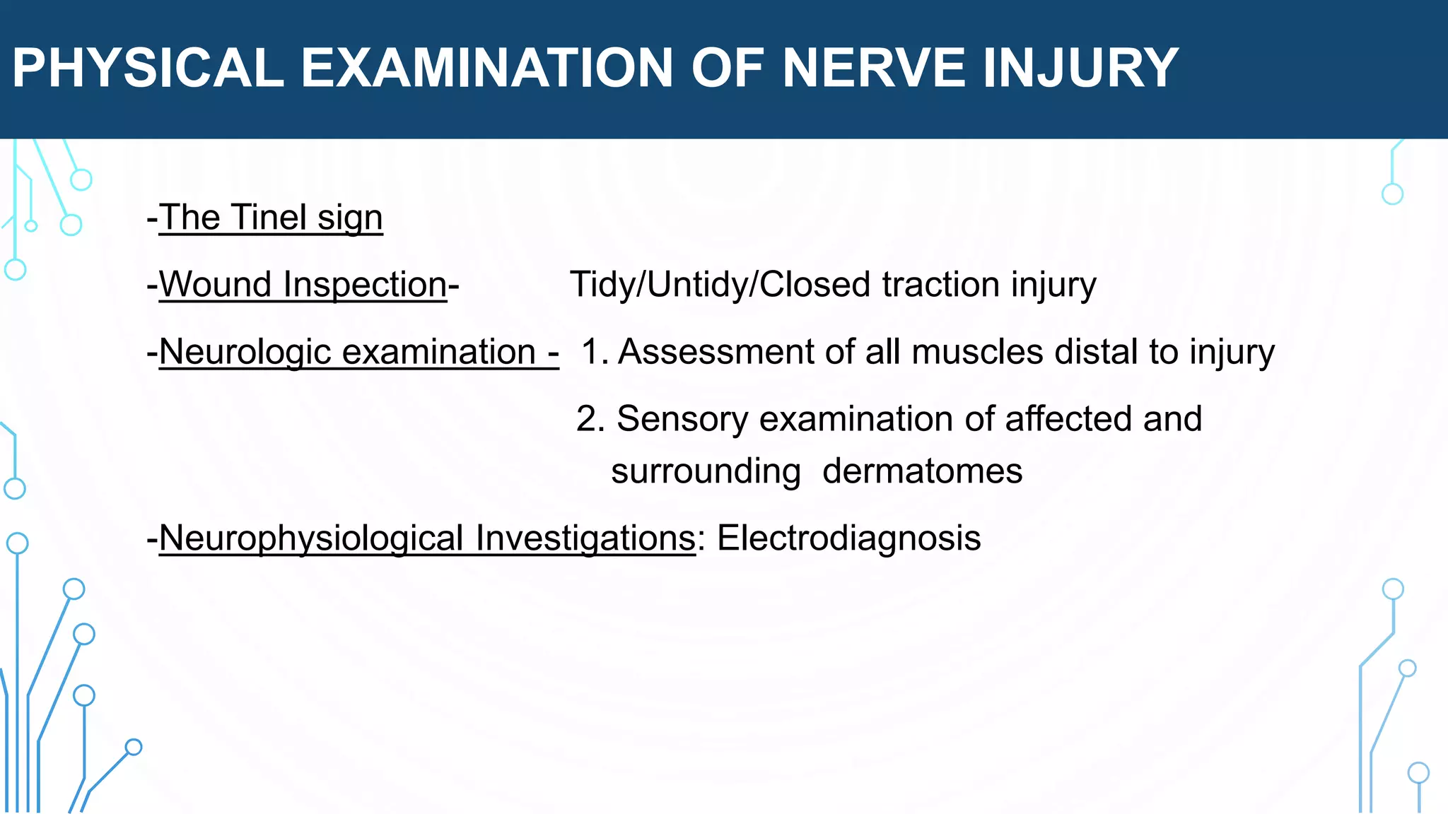 PHYSICAL EXAMINATION OF NERVE INJURY
-The Tinel sign
-Wound Inspection- Tidy/Untidy/Closed traction injury
-Neurologic examination - 1. Assessment of all muscles distal to injury
2. Sensory examination of affected and
surrounding dermatomes
-Neurophysiological Investigations: Electrodiagnosis
 
