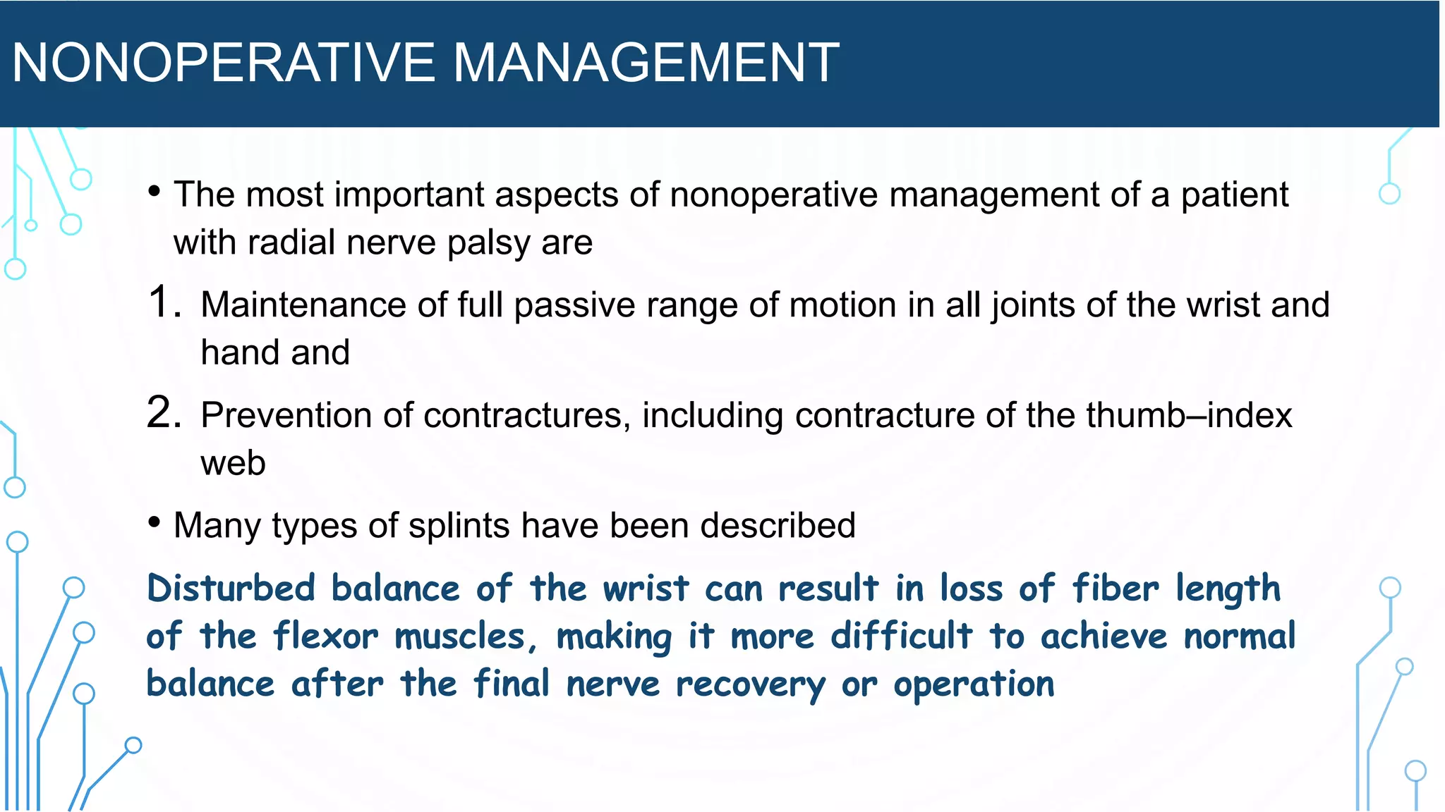 NONOPERATIVE MANAGEMENT
• The most important aspects of nonoperative management of a patient
with radial nerve palsy are
1. Maintenance of full passive range of motion in all joints of the wrist and
hand and
2. Prevention of contractures, including contracture of the thumb–index
web
• Many types of splints have been described
Disturbed balance of the wrist can result in loss of fiber length
of the flexor muscles, making it more difficult to achieve normal
balance after the final nerve recovery or operation
 