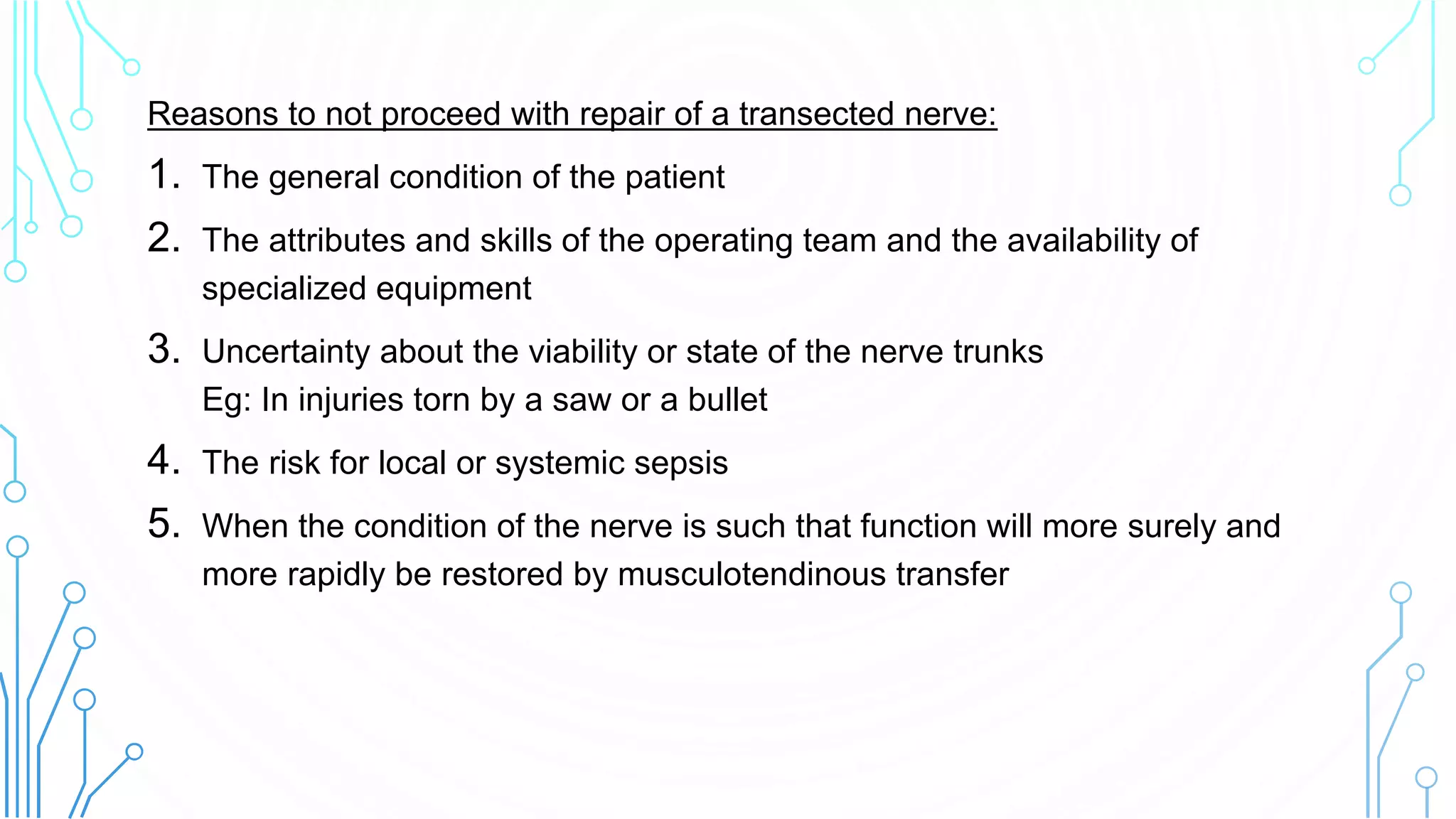 Reasons to not proceed with repair of a transected nerve:
1. The general condition of the patient
2. The attributes and skills of the operating team and the availability of
specialized equipment
3. Uncertainty about the viability or state of the nerve trunks
Eg: In injuries torn by a saw or a bullet
4. The risk for local or systemic sepsis
5. When the condition of the nerve is such that function will more surely and
more rapidly be restored by musculotendinous transfer
 