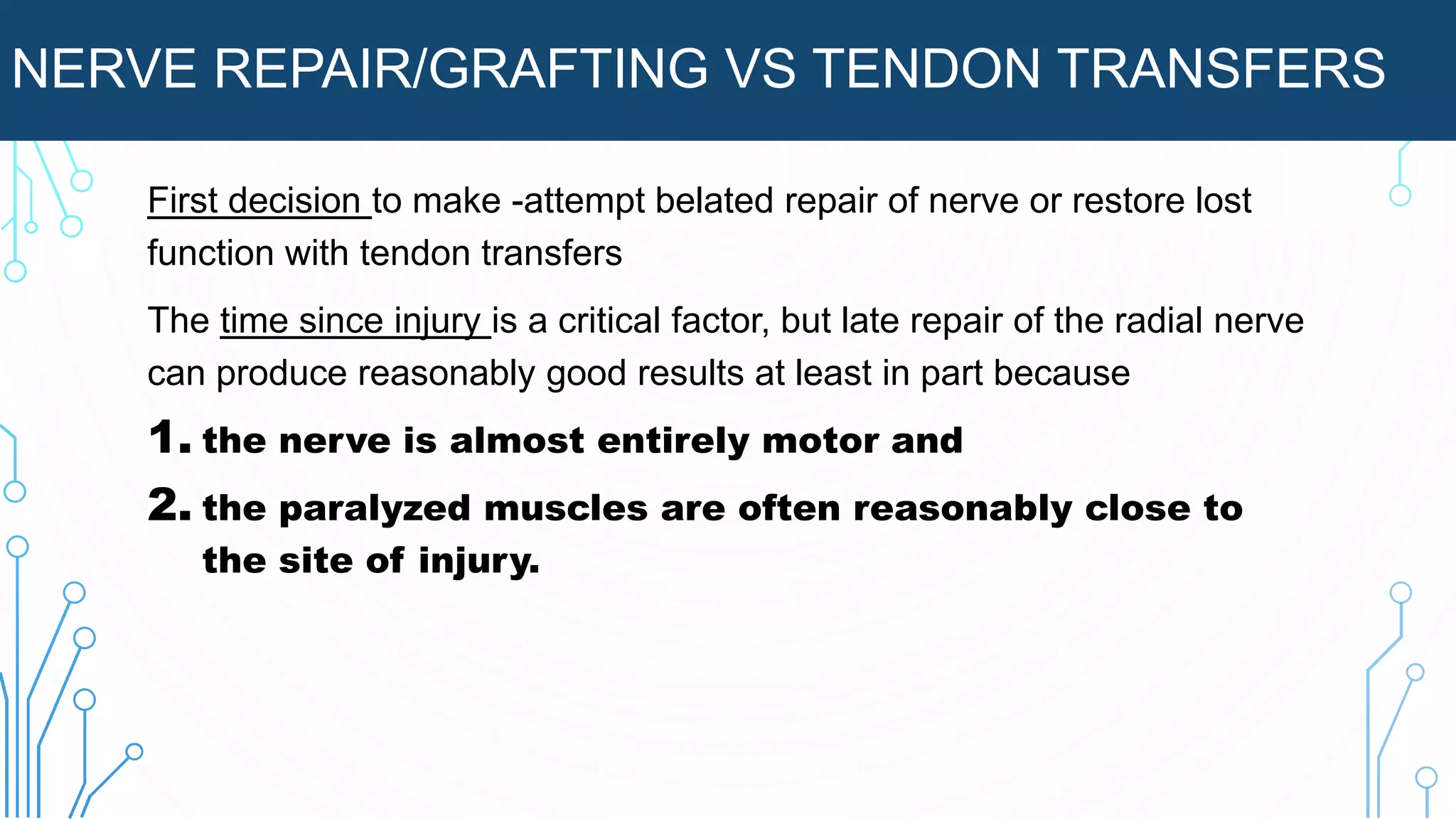 NERVE REPAIR/GRAFTING VS TENDON TRANSFERS
First decision to make -attempt belated repair of nerve or restore lost
function with tendon transfers
The time since injury is a critical factor, but late repair of the radial nerve
can produce reasonably good results at least in part because
1. the nerve is almost entirely motor and
2. the paralyzed muscles are often reasonably close to
the site of injury.
 