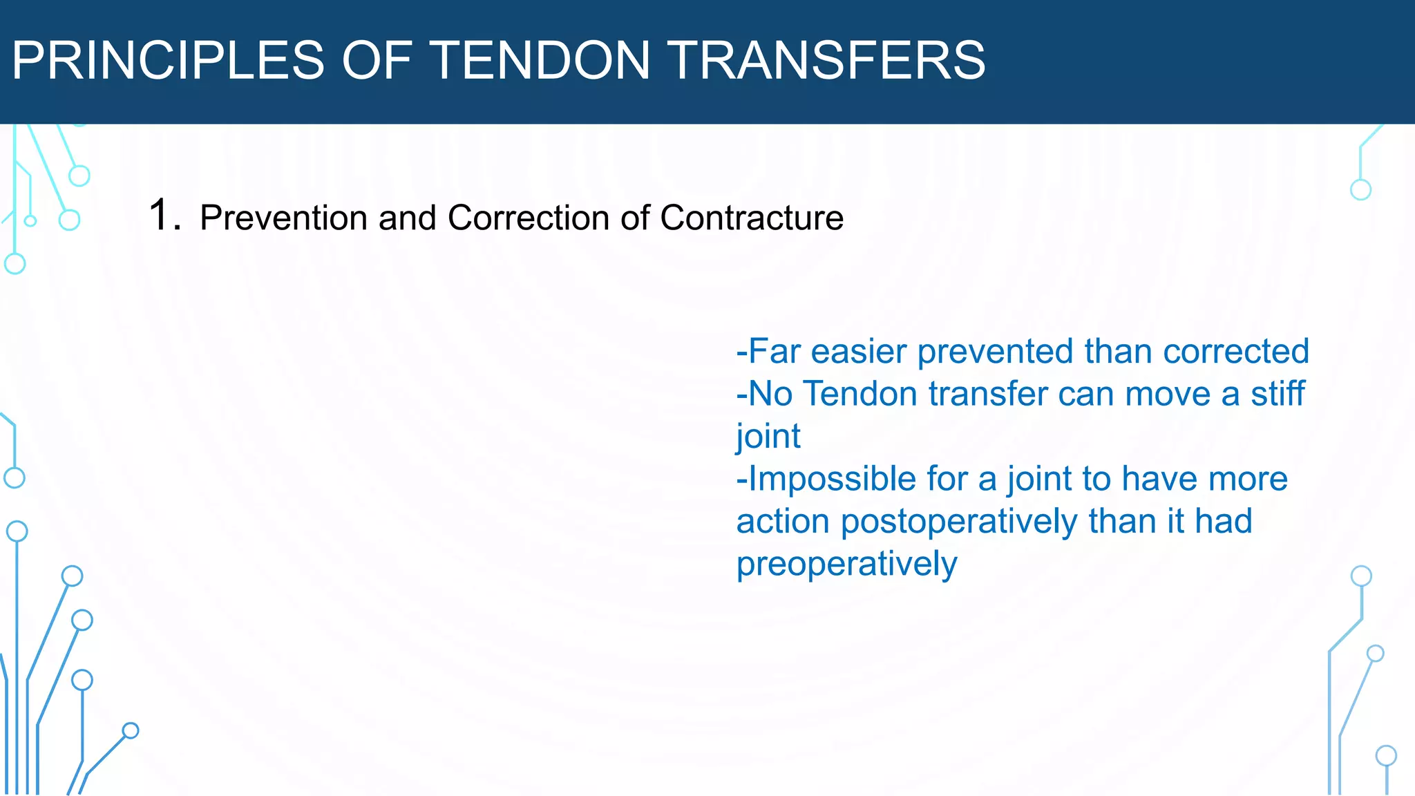 PRINCIPLES OF TENDON TRANSFERS
1. Prevention and Correction of Contracture
-Far easier prevented than corrected
-No Tendon transfer can move a stiff
joint
-Impossible for a joint to have more
action postoperatively than it had
preoperatively
 