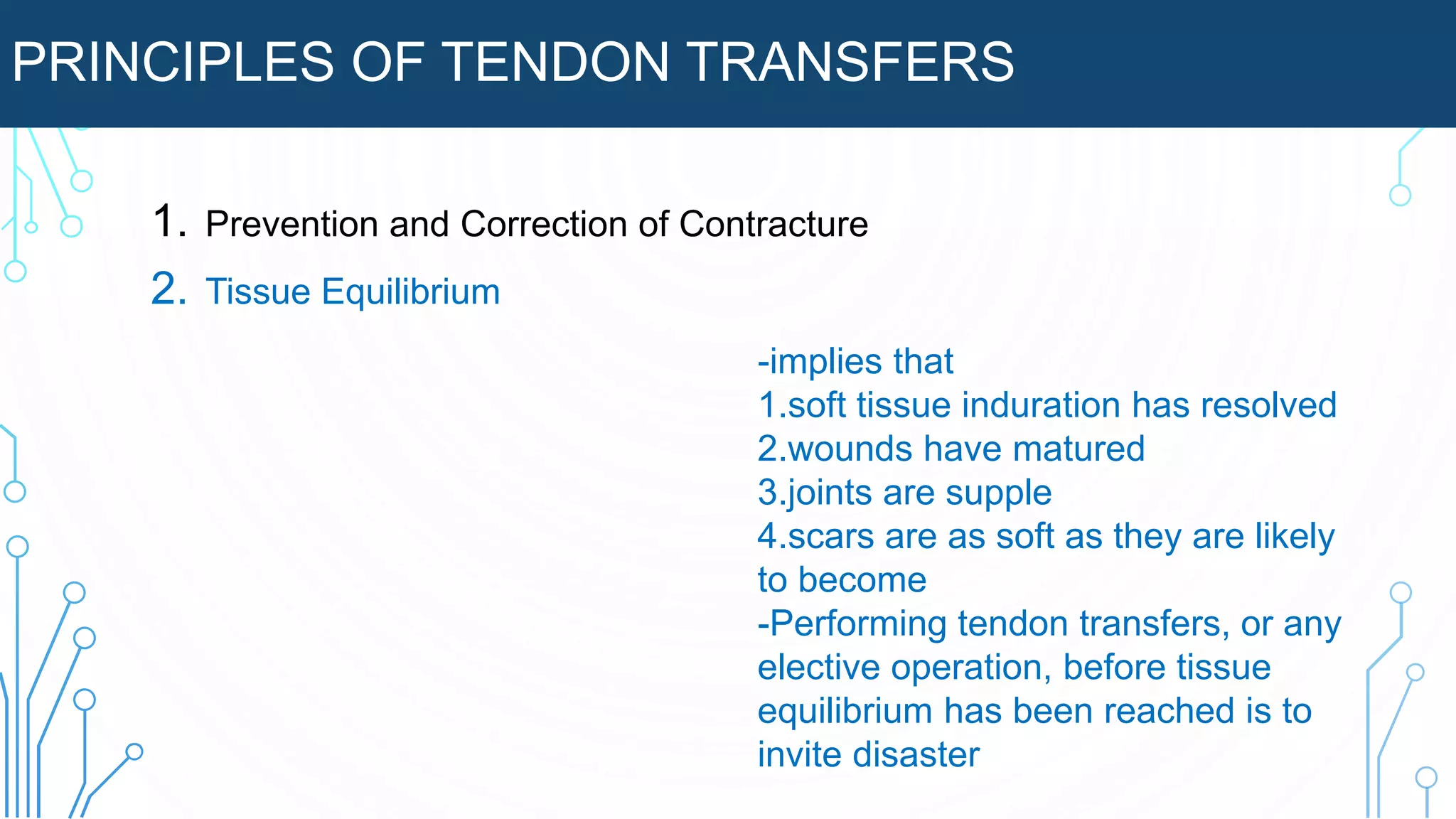 PRINCIPLES OF TENDON TRANSFERS
1. Prevention and Correction of Contracture
2. Tissue Equilibrium
-implies that
1.soft tissue induration has resolved
2.wounds have matured
3.joints are supple
4.scars are as soft as they are likely
to become
-Performing tendon transfers, or any
elective operation, before tissue
equilibrium has been reached is to
invite disaster
 