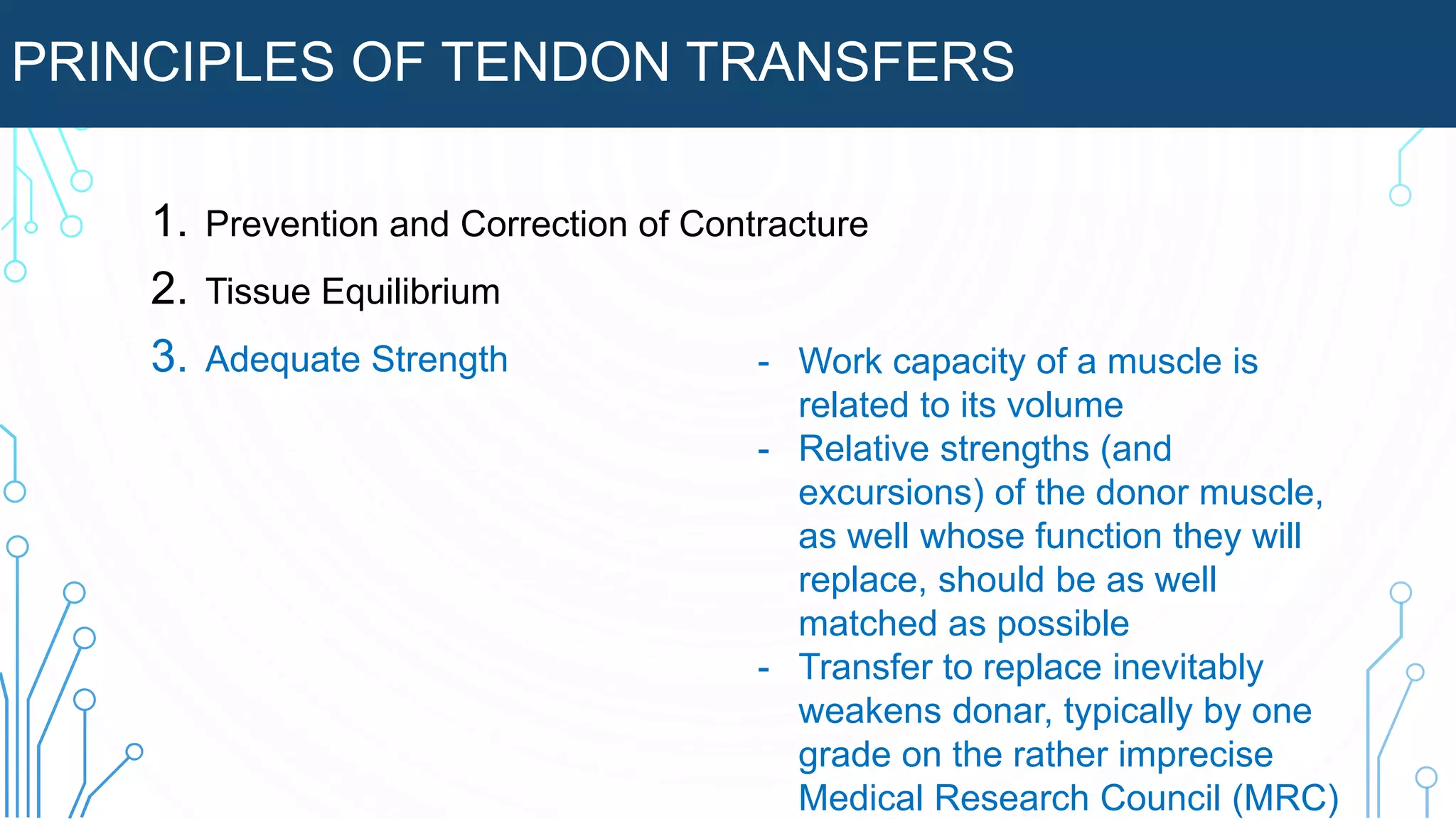 PRINCIPLES OF TENDON TRANSFERS
1. Prevention and Correction of Contracture
2. Tissue Equilibrium
3. Adequate Strength - Work capacity of a muscle is
related to its volume
- Relative strengths (and
excursions) of the donor muscle,
as well whose function they will
replace, should be as well
matched as possible
- Transfer to replace inevitably
weakens donar, typically by one
grade on the rather imprecise
Medical Research Council (MRC)
 