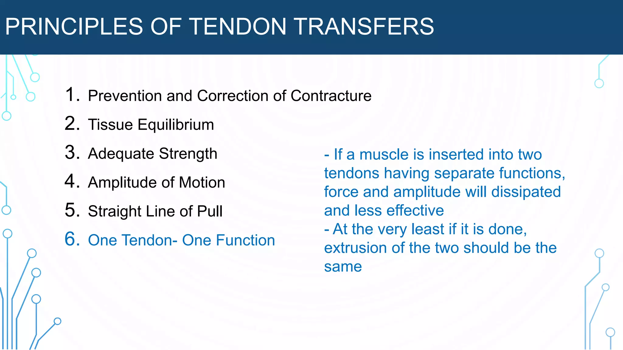 PRINCIPLES OF TENDON TRANSFERS
1. Prevention and Correction of Contracture
2. Tissue Equilibrium
3. Adequate Strength
4. Amplitude of Motion
5. Straight Line of Pull
6. One Tendon- One Function
- If a muscle is inserted into two
tendons having separate functions,
force and amplitude will dissipated
and less effective
- At the very least if it is done,
extrusion of the two should be the
same
 