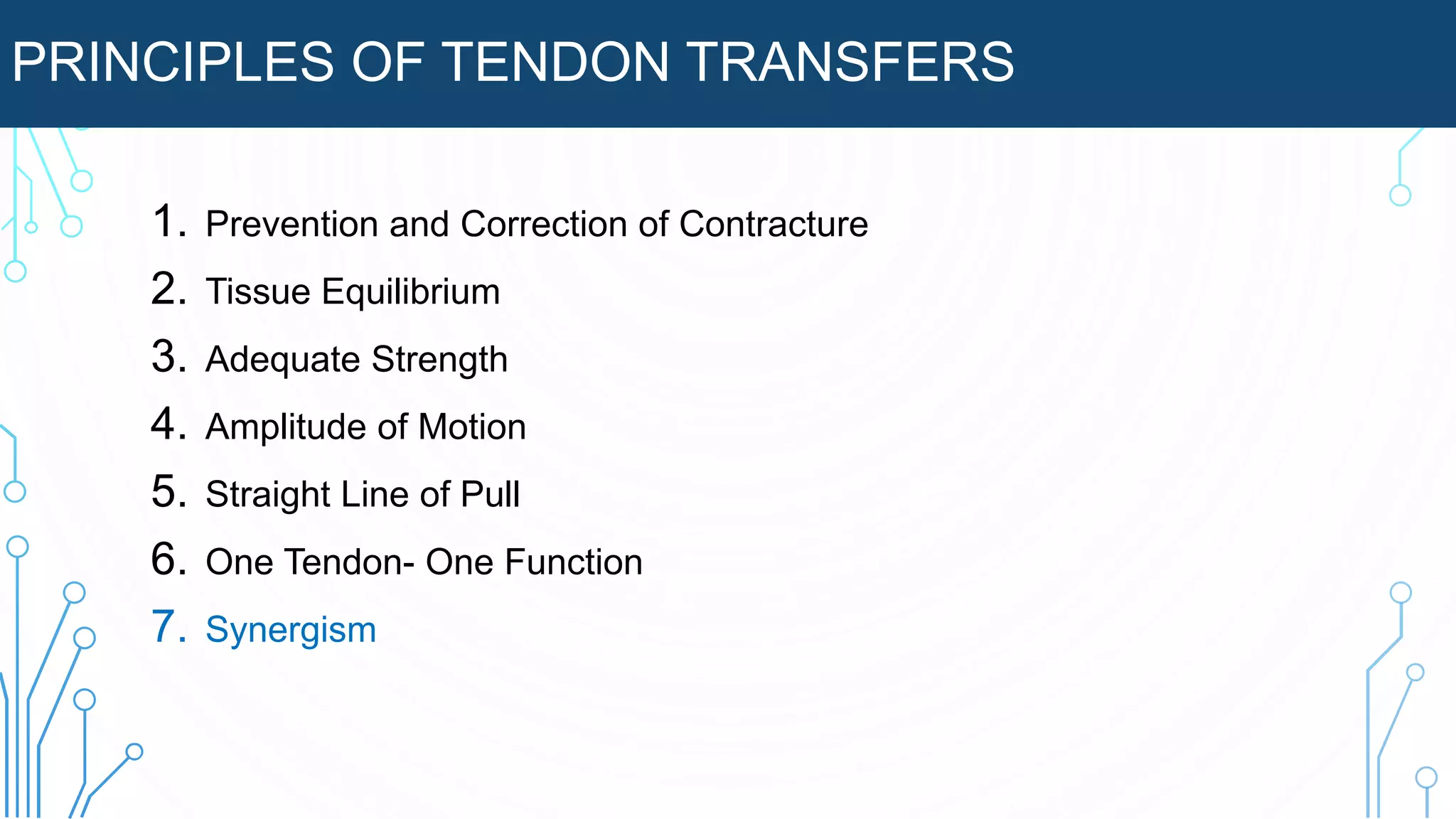 PRINCIPLES OF TENDON TRANSFERS
1. Prevention and Correction of Contracture
2. Tissue Equilibrium
3. Adequate Strength
4. Amplitude of Motion
5. Straight Line of Pull
6. One Tendon- One Function
7. Synergism
 