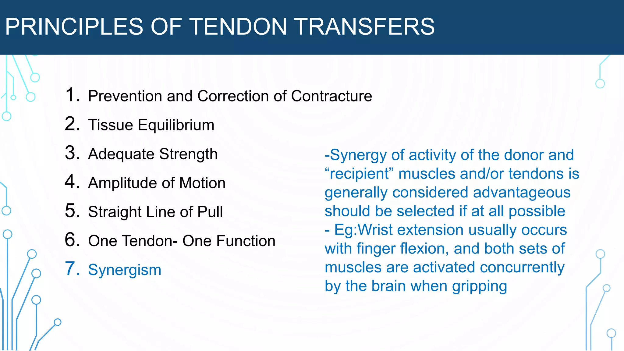 PRINCIPLES OF TENDON TRANSFERS
1. Prevention and Correction of Contracture
2. Tissue Equilibrium
3. Adequate Strength
4. Amplitude of Motion
5. Straight Line of Pull
6. One Tendon- One Function
7. Synergism
-Synergy of activity of the donor and
“recipient” muscles and/or tendons is
generally considered advantageous
should be selected if at all possible
- Eg:Wrist extension usually occurs
with finger flexion, and both sets of
muscles are activated concurrently
by the brain when gripping
 