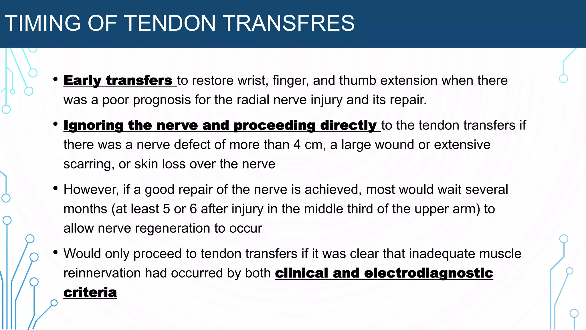 TIMING OF TENDON TRANSFRES
• Early transfers to restore wrist, finger, and thumb extension when there
was a poor prognosis for the radial nerve injury and its repair.
• Ignoring the nerve and proceeding directly to the tendon transfers if
there was a nerve defect of more than 4 cm, a large wound or extensive
scarring, or skin loss over the nerve
• However, if a good repair of the nerve is achieved, most would wait several
months (at least 5 or 6 after injury in the middle third of the upper arm) to
allow nerve regeneration to occur
• Would only proceed to tendon transfers if it was clear that inadequate muscle
reinnervation had occurred by both clinical and electrodiagnostic
criteria
 