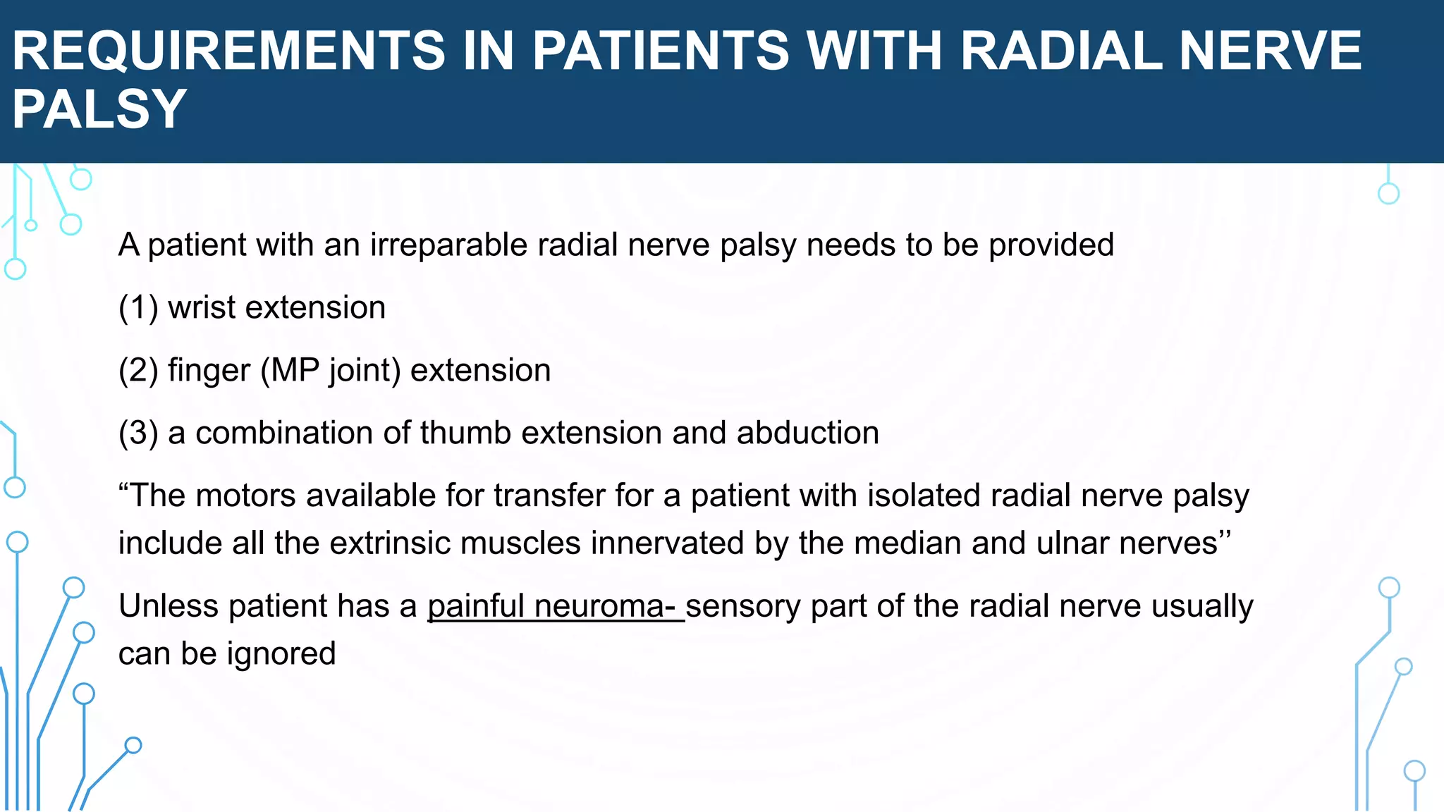 REQUIREMENTS IN PATIENTS WITH RADIAL NERVE
PALSY
A patient with an irreparable radial nerve palsy needs to be provided
(1) wrist extension
(2) finger (MP joint) extension
(3) a combination of thumb extension and abduction
“The motors available for transfer for a patient with isolated radial nerve palsy
include all the extrinsic muscles innervated by the median and ulnar nerves’’
Unless patient has a painful neuroma- sensory part of the radial nerve usually
can be ignored
 