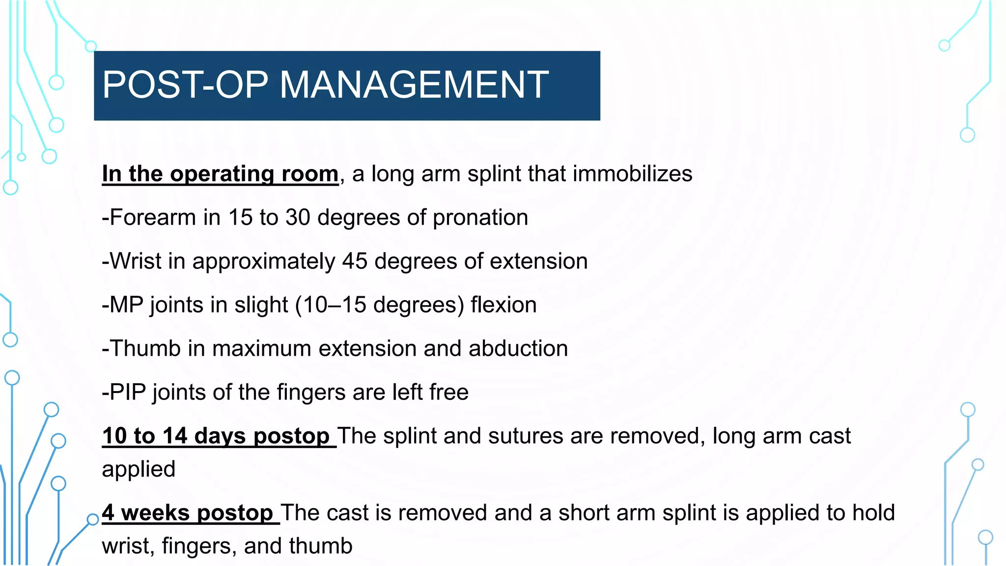 POST-OP MANAGEMENT
In the operating room, a long arm splint that immobilizes
-Forearm in 15 to 30 degrees of pronation
-Wrist in approximately 45 degrees of extension
-MP joints in slight (10–15 degrees) flexion
-Thumb in maximum extension and abduction
-PIP joints of the fingers are left free
10 to 14 days postop The splint and sutures are removed, long arm cast
applied
4 weeks postop The cast is removed and a short arm splint is applied to hold
wrist, fingers, and thumb
 