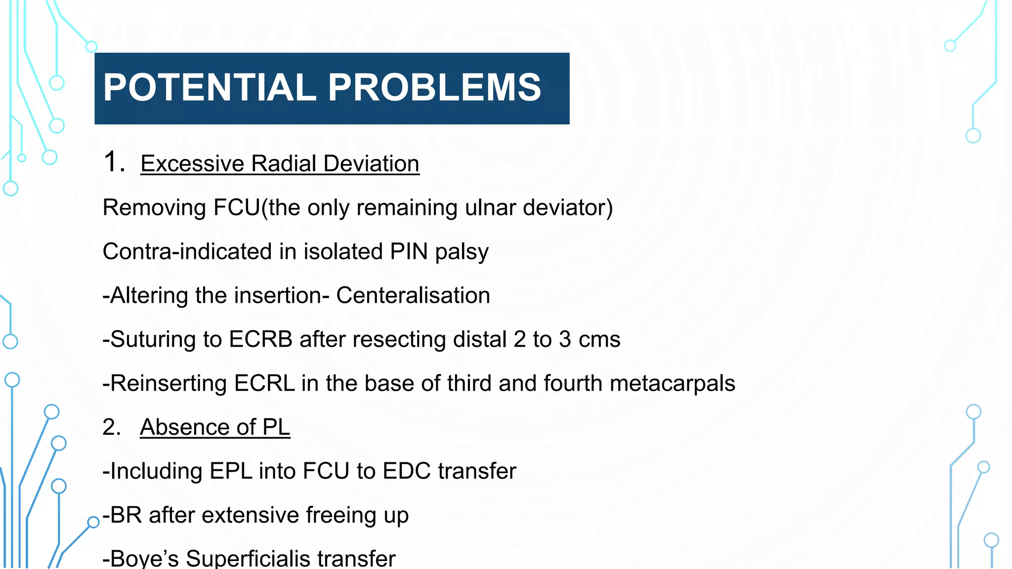 POTENTIAL PROBLEMS
1. Excessive Radial Deviation
Removing FCU(the only remaining ulnar deviator)
Contra-indicated in isolated PIN palsy
-Altering the insertion- Centeralisation
-Suturing to ECRB after resecting distal 2 to 3 cms
-Reinserting ECRL in the base of third and fourth metacarpals
2. Absence of PL
-Including EPL into FCU to EDC transfer
-BR after extensive freeing up
-Boye’s Superficialis transfer
 