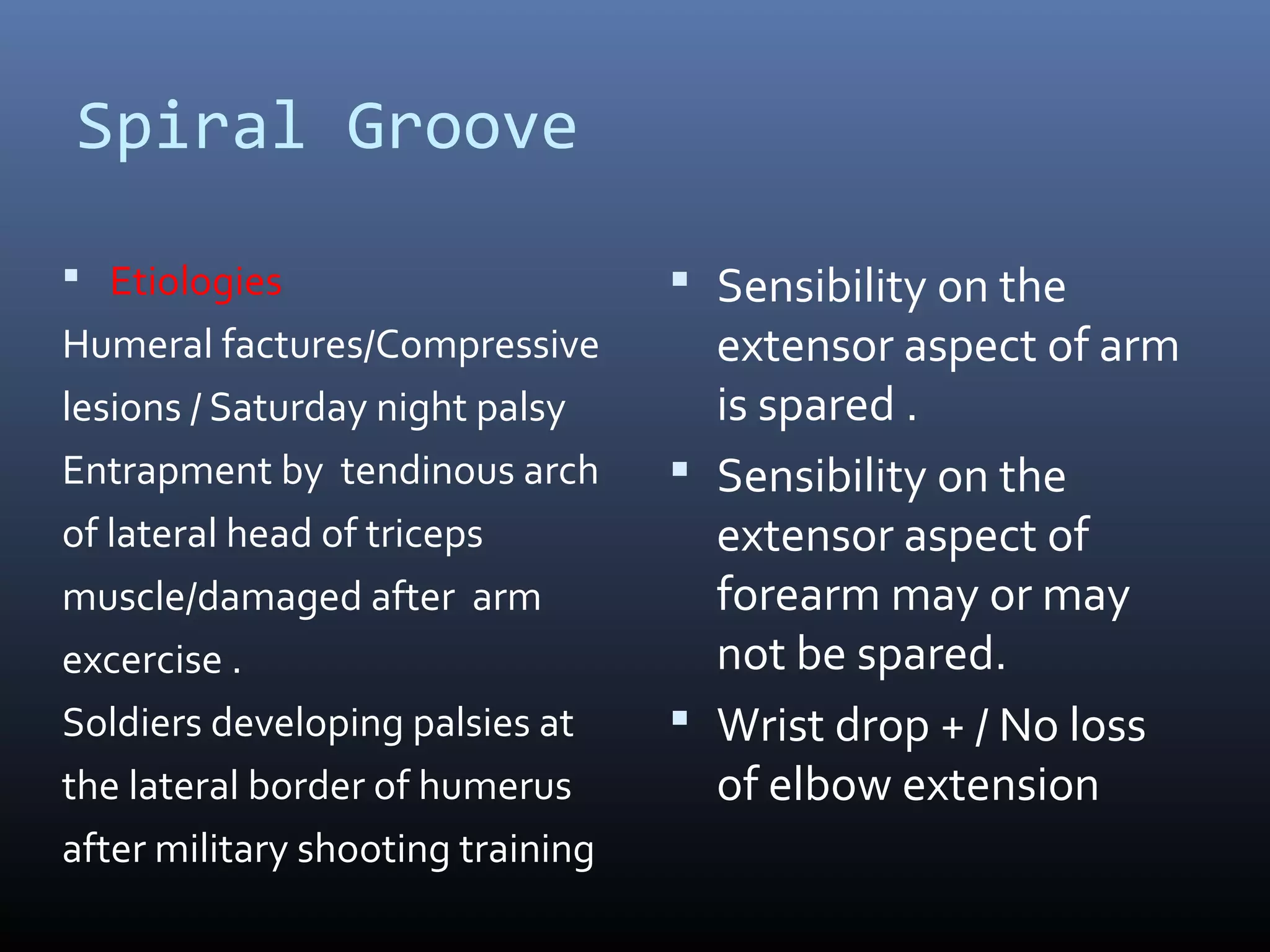 Spiral Groove
 Etiologies
Humeral factures/Compressive
lesions / Saturday night palsy
Entrapment by tendinous arch
of lateral head of triceps
muscle/damaged after arm
excercise .
Soldiers developing palsies at
the lateral border of humerus
after military shooting training
 Sensibility on the
extensor aspect of arm
is spared .
 Sensibility on the
extensor aspect of
forearm may or may
not be spared.
 Wrist drop + / No loss
of elbow extension
 