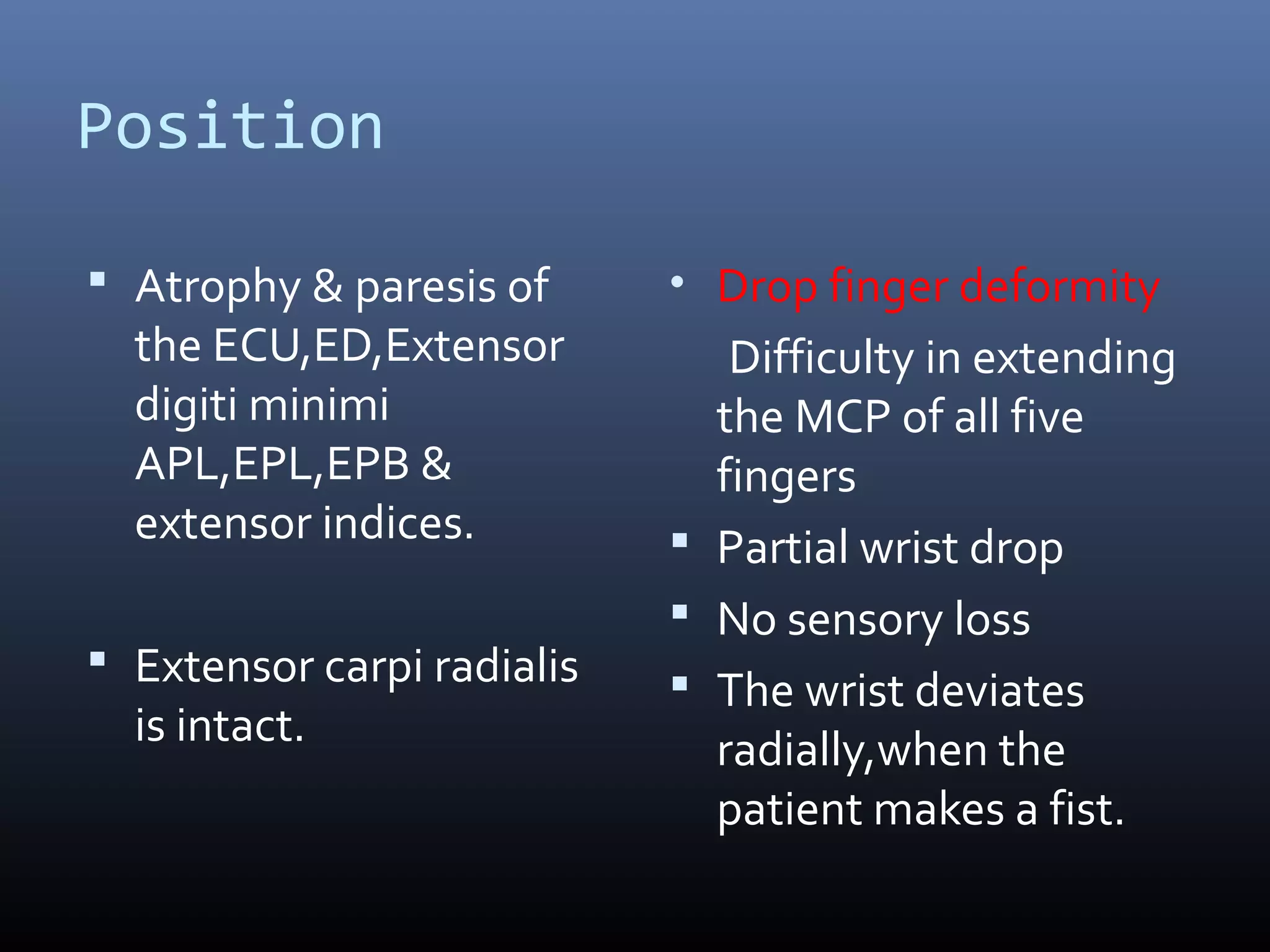 Position
 Atrophy & paresis of
the ECU,ED,Extensor
digiti minimi
APL,EPL,EPB &
extensor indices.
 Extensor carpi radialis
is intact.
• Drop finger deformity
Difficulty in extending
the MCP of all five
fingers
 Partial wrist drop
 No sensory loss
 The wrist deviates
radially,when the
patient makes a fist.
 