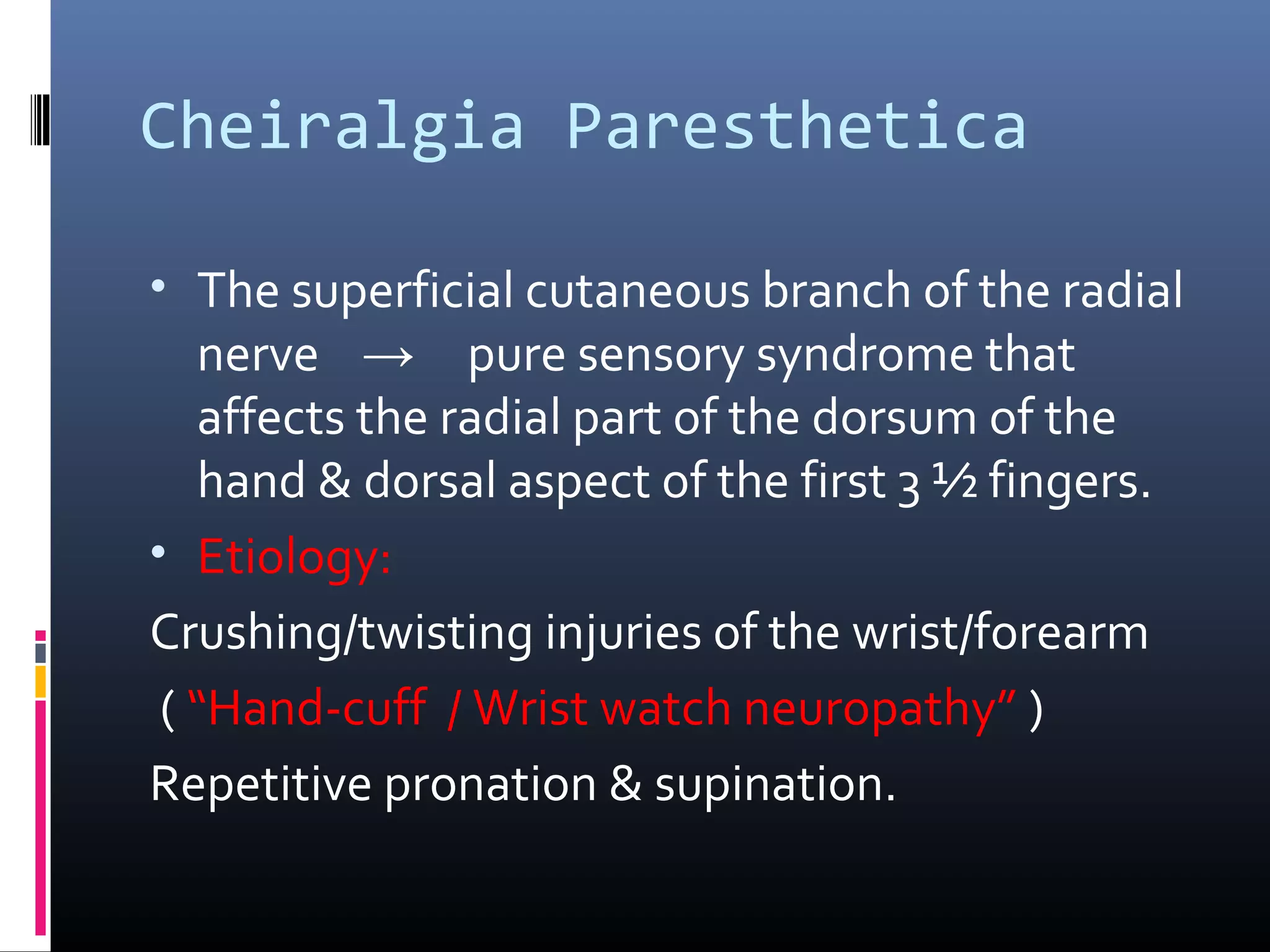 Cheiralgia Paresthetica
• The superficial cutaneous branch of the radial
nerve → pure sensory syndrome that
affects the radial part of the dorsum of the
hand & dorsal aspect of the first 3 ½ fingers.
• Etiology:
Crushing/twisting injuries of the wrist/forearm
( “Hand-cuff / Wrist watch neuropathy” )
Repetitive pronation & supination.
 