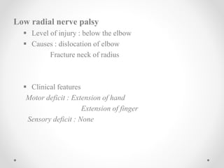Low radial nerve palsy
 Level of injury : below the elbow
 Causes : dislocation of elbow
Fracture neck of radius
 Clinical features
Motor deficit : Extension of hand
Extension of finger
Sensory deficit : None
 