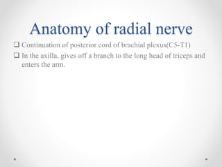 Anatomy of radial nerve
 Continuation of posterior cord of brachial plexus(C5-T1)
 In the axilla, gives off a branch to the long head of triceps and
enters the arm.
 