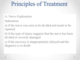 Principles of Treatment
A. Nerve Exploration
Indications
a) if the nerve was seen to be divided and needs to be
repaired
b) if the type of injury suggests that the nerve has been
divided or severely damaged
c) if the recovery is inappropriately delayed and the
diagnosis is in doubt
 