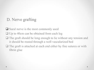 D. Nerve grafting
 Sural nerve is the most commonly used
 Up to 40cm can be obtained from each leg
 The graft should be long enough to lie without any tension and
it should be routed through a well vascularized bed
 The graft is attached at each end either by fine sutures or with
fibrin glue
 