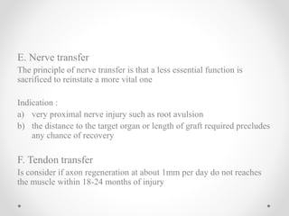 E. Nerve transfer
The principle of nerve transfer is that a less essential function is
sacrificed to reinstate a more vital one
Indication :
a) very proximal nerve injury such as root avulsion
b) the distance to the target organ or length of graft required precludes
any chance of recovery
F. Tendon transfer
Is consider if axon regeneration at about 1mm per day do not reaches
the muscle within 18-24 months of injury
 