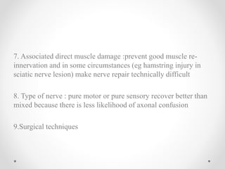 7. Associated direct muscle damage :prevent good muscle re-
innervation and in some circumstances (eg hamstring injury in
sciatic nerve lesion) make nerve repair technically difficult
8. Type of nerve : pure motor or pure sensory recover better than
mixed because there is less likelihood of axonal confusion
9.Surgical techniques
 