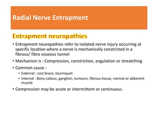 Radial Nerve Entrapment
• Entrapment neuropathies refer to isolated nerve injury occurring at
specific location where a nerve is mechanically constricted in a
fibrous/ fibro osseous tunnel
• Mechanism is : Compression, constriction, angulation or streatching
• Common cause :
• External : cast brace, tourniquet
• Internal : Bony callous, ganglion, tumours, fibrous tissue, normal or abberent
muscle
• Compression may be acute or intermittent or continuous.
 