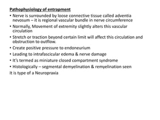 Pathophysiology of entrapment
• Nerve is surrounded by loose connective tissue called adventia
nevosum – it is regional vascular bundle in nerve circumference
• Normally, Movement of extremity slightly alters this vascular
circulation
• Stretch or traction beyond certain limit will affect this circulation and
obstruction to outflow.
• Create positive pressure to endoneurium
• Leading to intrafascicular edema & nerve damage
• It’s termed as miniature closed compartment syndrome
• Histologically – segmental demyelination & remyelination seen
It is type of a Neuropraxia
 