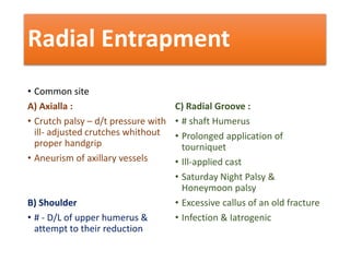 Radial Entrapment
• Common site
A) Axialla :
• Crutch palsy – d/t pressure with
ill- adjusted crutches whithout
proper handgrip
• Aneurism of axillary vessels
B) Shoulder
• # - D/L of upper humerus &
attempt to their reduction
C) Radial Groove :
• # shaft Humerus
• Prolonged application of
tourniquet
• Ill-applied cast
• Saturday Night Palsy &
Honeymoon palsy
• Excessive callus of an old fracture
• Infection & Iatrogenic
 