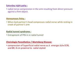 Saturday night palsy :
• radial nerve compression in the arm resulting from direct pressure
against a firm object.
Honeymoon Palsy :
• When bed partner’s head compresses radial nerve while resting in
crook of partner’s arm
Radial tunnel syndrome :
• Entrapment of PIN in in radial tunnel
Cheiralagia Parasthetica / Wartnberg Disease:
• compression of Superficial radial nerve as it emerges b/w ECRL
and BR, 8 cm proximal to radial styloid
 