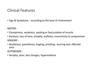 Clinical Features
• Sign & Symptoms – according to the level of involvement
MOTOR :
• Clumpsiness, weakness, wasting or fasciculation of muscle
• Paralysis, loss of tone, atrophy, areflexia, insensitivity to compression
SENSORY :
• Numbness, paresthesia, tingling, prickling, burning over affected
area
AUTONOMIC :
• Atrophy, ulcer, skin changes, hyperesthesia
 